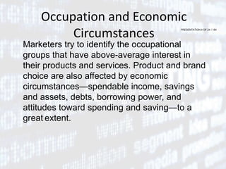 PRESENTATION 4 OF 24 / 154
Occupation and Economic
Circumstances
Marketers try to identify the occupational
groups that have above-average interest in
their products and services. Product and brand
choice are also affected by economic
circumstances—spendable income, savings
and assets, debts, borrowing power, and
attitudes toward spending and saving—to a
great extent.
 