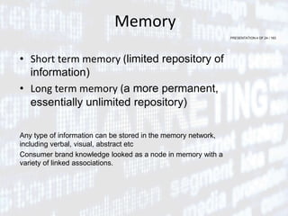 PRESENTATION 4 OF 24 / 163
Memory
• Short term memory (limited repository of
information)
• Long term memory (a more permanent,
essentially unlimited repository)
Any type of information can be stored in the memory network,
including verbal, visual, abstract etc
Consumer brand knowledge looked as a node in memory with a
variety of linked associations.
 