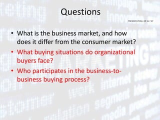 PRESENTATION 4 OF 24 / 167
Questions
• What is the business market, and how
does it differ from the consumer market?
• What buying situations do organizational
buyers face?
• Who participates in the business-to-
business buying process?
 