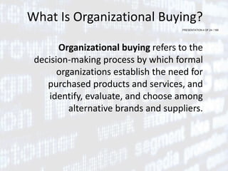 PRESENTATION 4 OF 24 / 169
What Is Organizational Buying?
Organizational buying refers to the
decision-making process by which formal
organizations establish the need for
purchased products and services, and
identify, evaluate, and choose among
alternative brands and suppliers.
 