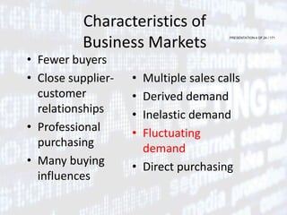 PRESENTATION 4 OF 24 / 171
Characteristics of
Business Markets
• Fewer buyers
• Close supplier-
customer
relationships
• Professional
purchasing
• Many buying
influences
• Multiple sales calls
• Derived demand
• Inelastic demand
• Fluctuating
demand
• Direct purchasing
 