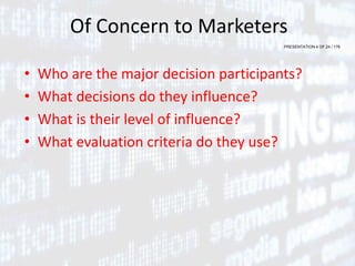 PRESENTATION 4 OF 24 / 176
Of Concern to Marketers
• Who are the major decision participants?
• What decisions do they influence?
• What is their level of influence?
• What evaluation criteria do they use?
 