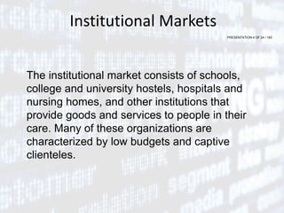 PRESENTATION 4 OF 24 / 183
Institutional Markets
The institutional market consists of schools,
college and university hostels, hospitals and
nursing homes, and other institutions that
provide goods and services to people in their
care. Many of these organizations are
characterized by low budgets and captive
clienteles.
 