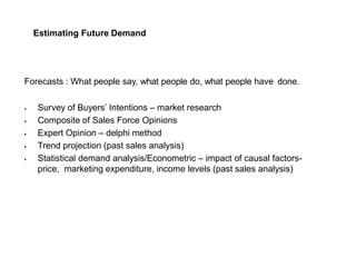 Estimating Future Demand
Forecasts : What people say, what people do, what people have done.
 Survey of Buyers’ Intentions – market research
 Composite of Sales Force Opinions
 Expert Opinion – delphi method
 Trend projection (past sales analysis)
 Statistical demand analysis/Econometric – impact of causal factors-
price, marketing expenditure, income levels (past sales analysis)
 