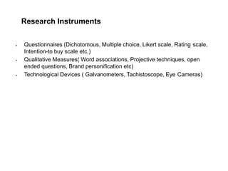 Research Instruments
 Questionnaires (Dichotomous, Multiple choice, Likert scale, Rating scale,
Intention-to buy scale etc.)
 Qualitative Measures( Word associations, Projective techniques, open
ended questions, Brand personification etc)
 Technological Devices ( Galvanometers, Tachistoscope, Eye Cameras)
 