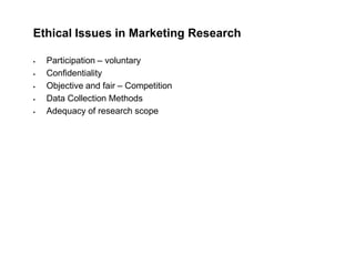 Ethical Issues in Marketing Research
 Participation – voluntary
 Confidentiality
 Objective and fair – Competition
 Data Collection Methods
 Adequacy of research scope
 