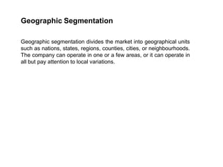 Geographic Segmentation
Geographic segmentation divides the market into geographical units
such as nations, states, regions, counties, cities, or neighbourhoods.
The company can operate in one or a few areas, or it can operate in
all but pay attention to local variations.
 