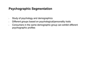 Psychographic Segmentation
• Study of psychology and demographics
• Different groups based on psychological/personality traits
• Consumers in the same demographic group can exhibit different
psychographic profiles
 