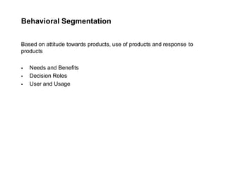 Behavioral Segmentation
Based on attitude towards products, use of products and response to
products
 Needs and Benefits
 Decision Roles
 User and Usage
 