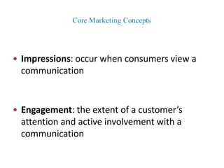 • Impressions: occur when consumers view a
communication
• Engagement: the extent of a customer’s
attention and active involvement with a
communication
Core Marketing Concepts
 