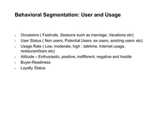 Behavioral Segmentation: User and Usage
 Occasions ( Festivals, Seasons such as marriage, Vacations etc)
 User Status ( Non users, Potential Users, ex users, existing users etc)
 Usage Rate ( Low, moderate, high : talktime, Internet usage,
restaurant/bars etc)
 Attitude – Enthusiastic, positive, indifferent, negative and hostile
 Buyer-Readiness
 Loyalty Status
 