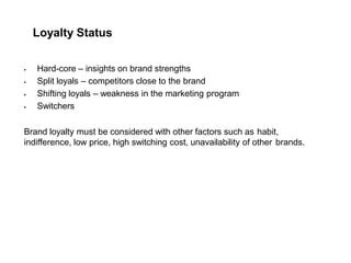 Loyalty Status
 Hard-core – insights on brand strengths
 Split loyals – competitors close to the brand
 Shifting loyals – weakness in the marketing program
 Switchers
Brand loyalty must be considered with other factors such as habit,
indifference, low price, high switching cost, unavailability of other brands.
 