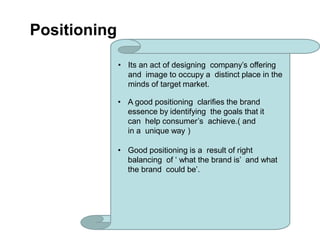 Positioning
• Its an act of designing company’s offering
and image to occupy a distinct place in the
minds of target market.
• A good positioning clarifies the brand
essence by identifying the goals that it
can help consumer’s achieve.( and
in a unique way )
• Good positioning is a result of right
balancing of ‘ what the brand is’ and what
the brand could be’.
 