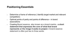 Positioning Essentials
 Determine a frame of reference ( Identify target market and relevant
competition)
 Optimal points of parity and points of difference – in brand
associations
 Creating Brand essence, also known as a brand mantra - a short
statement that expresses the core of what that brand
represents or the image it seeks to project. A brand essence
statement is often just two to three words.
 