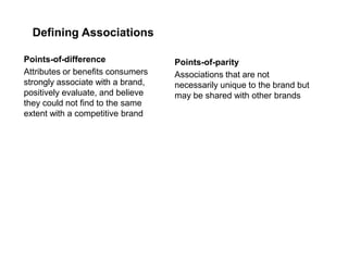 Defining Associations
Points-of-difference
Attributes or benefits consumers
strongly associate with a brand,
positively evaluate, and believe
they could not find to the same
extent with a competitive brand
Points-of-parity
Associations that are not
necessarily unique to the brand but
may be shared with other brands
 