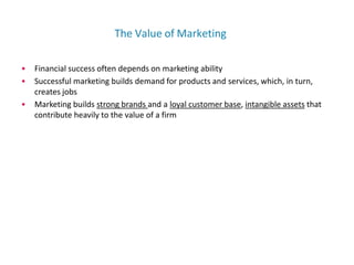 The Value of Marketing
• Financial success often depends on marketing ability
• Successful marketing builds demand for products and services, which, in turn,
creates jobs
• Marketing builds strong brands and a loyal customer base, intangible assets that
contribute heavily to the value of a firm
 