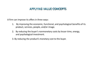 APPLYING VALUE CONCEPTS
A firm can improve its offers in three ways:
1. By improving the economic, functional, and psychological benefits of its
product, services, people, and/or image.
2. By reducing the buyer’s nonmonetary costs by lesser time, energy,
and psychological investment.
3. By reducing the product’s monetary cost to the buyer.
 