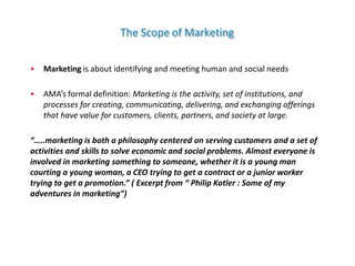 The Scope of Marketing
• Marketing is about identifying and meeting human and social needs
• AMA’s formal definition: Marketing is the activity, set of institutions, and
processes for creating, communicating, delivering, and exchanging offerings
that have value for customers, clients, partners, and society at large.
“…..marketing is both a philosophy centered on serving customers and a set of
activities and skills to solve economic and social problems. Almost everyone is
involved in marketing something to someone, whether it is a young man
courting a young woman, a CEO trying to get a contract or a junior worker
trying to get a promotion.” ( Excerpt from “ Philip Kotler : Some of my
adventures in marketing”)
 