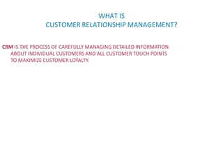 WHAT IS
CUSTOMER RELATIONSHIP MANAGEMENT?
CRM IS THE PROCESS OF CAREFULLY MANAGING DETAILED INFORMATION
ABOUT INDIVIDUAL CUSTOMERS AND ALL CUSTOMER TOUCH POINTS
TO MAXIMIZE CUSTOMER LOYALTY.
 