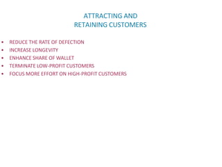 ATTRACTING AND
RETAINING CUSTOMERS
• REDUCE THE RATE OF DEFECTION
• INCREASE LONGEVITY
• ENHANCE SHARE OF WALLET
• TERMINATE LOW-PROFIT CUSTOMERS
• FOCUS MORE EFFORT ON HIGH-PROFIT CUSTOMERS
 