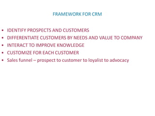 FRAMEWORK FOR CRM
• IDENTIFY PROSPECTS AND CUSTOMERS
• DIFFERENTIATE CUSTOMERS BY NEEDS AND VALUE TO COMPANY
• INTERACT TO IMPROVE KNOWLEDGE
• CUSTOMIZE FOR EACH CUSTOMER
• Sales funnel – prospect to customer to loyalist to advocacy
 