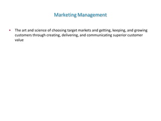 Marketing Management
• The art and science of choosing target markets and getting, keeping, and growing
customers through creating, delivering, and communicating superior customer
value
 