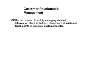 Customer Relationship
Management
CRM is the process of carefully managing detailed
information about individual customers and all customer
touch points to maximize customer loyalty.
 