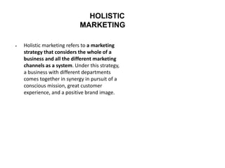 HOLISTIC
MARKETING
 Holistic marketing refers to a marketing
strategy that considers the whole of a
business and all the different marketing
channels as a system. Under this strategy,
a business with different departments
comes together in synergy in pursuit of a
conscious mission, great customer
experience, and a positive brand image.
 