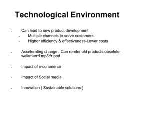 Technological Environment

•
Can lead to new product development
• Multiple channels to serve customers
Higher efficiency & effectiveness-Lower costs
 Accelerating change : Can render old products obsolete-
walkmanmp3ipod
 Impact of e-commerce
 Impact of Social media
 Innovation ( Sustainable solutions )
 