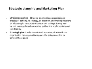 Strategic planning and Marketing Plan
 Strategic planning - Strategic planning is an organization's
process of defining its strategy, or direction, and making decisions
on allocating its resources to pursue this strategy. It may also
extend to control mechanisms for guiding the implementation of
the strategy.
 A strategic plan is a document used to communicate with the
organization the organizations goals, the actions needed to
achieve those goals
 