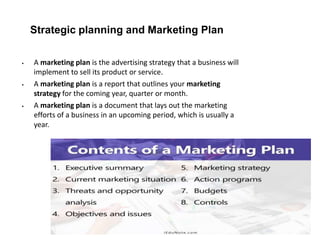 Strategic planning and Marketing Plan
 A marketing plan is the advertising strategy that a business will
implement to sell its product or service.
 A marketing plan is a report that outlines your marketing
strategy for the coming year, quarter or month.
 A marketing plan is a document that lays out the marketing
efforts of a business in an upcoming period, which is usually a
year.
 