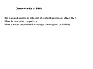 Characteristics of SBUs
 It is a single business or collection of related businesses ( LCV, HCV )
 It has its own set of competitors
 It has a leader responsible for strategic planning and profitability
 