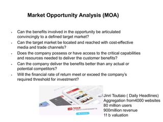 Market Opportunity Analysis (MOA)
 Can the benefits involved in the opportunity be articulated
convincingly to a defined target market?
 Can the target market be located and reached with cost-effective
media and trade channels?
 Does the company possess or have access to the critical capabilities
and resources needed to deliver the customer benefits?
 Can the company deliver the benefits better than any actual or
potential competitors?
 Will the financial rate of return meet or exceed the company’s
required threshold for investment?
Jinri Toutiaio ( Daily Headlines)
Aggregation from4000 websites
80 million users
900million revenue
11 b valuation
 