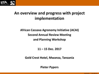 www.iita.org I www.cgiar.org
An overview and progress with project
implementation
African Cassava Agronomy Initiative (ACAI)
Second Annual Review Meeting
and Planning Workshop
11 – 15 Dec. 2017
Gold Crest Hotel, Mwanza, Tanzania
Pieter Pypers
 