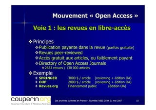 Les archives ouvertes en FranceLes archives ouvertes en France -- Journées ABES 30 et 31 mai 2007Journées ABES 30 et 31 mai 2007 1010
Mouvement «Mouvement « Open AccessOpen Access »»
Voie 1 : les revues en libreVoie 1 : les revues en libre--accèsaccès
PrincipesPrincipes
Publication payante dans la revuePublication payante dans la revue (parfois gratuite)(parfois gratuite)
RevuesRevues peerpeer--reviewedreviewed
Accès gratuit aux articles, ou faiblement payantAccès gratuit aux articles, ou faiblement payant
Directory of Open AccessDirectory of Open Access JournalsJournals
2633 revues / 130 000 articles2633 revues / 130 000 articles
ExempleExemple
SPRINGERSPRINGER 3000 $ / article3000 $ / article ((reviewingreviewing + édition OA)+ édition OA)
OUPOUP 2800 $ / article2800 $ / article ((reviewingreviewing + édition OA)+ édition OA)
Revues.orgRevues.org Financement publicFinancement public (édition OA)(édition OA)
 