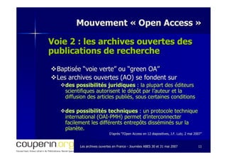 Les archives ouvertes en FranceLes archives ouvertes en France -- Journées ABES 30 et 31 mai 2007Journées ABES 30 et 31 mai 2007 1111
Mouvement «Mouvement « Open AccessOpen Access »»
Voie 2 : les archives ouvertes desVoie 2 : les archives ouvertes des
publications de recherchepublications de recherche
Baptisée “voie verte” ou “green OA”Baptisée “voie verte” ou “green OA”
Les archives ouvertes (AO) se fondent surLes archives ouvertes (AO) se fondent sur
des possibilités juridiquesdes possibilités juridiques : la plupart des éditeurs: la plupart des éditeurs
scientifiques autorisent le dépôt par l’auteur et lascientifiques autorisent le dépôt par l’auteur et la
diffusion des articles publiés, sous certaines conditionsdiffusion des articles publiés, sous certaines conditions
des possibilités techniquesdes possibilités techniques : un protocole technique: un protocole technique
international (OAIinternational (OAI--PMH) permet d’interconnecterPMH) permet d’interconnecter
facilement les différents entrepôts disséminés sur lafacilement les différents entrepôts disséminés sur la
planète.planète.
D’après “l’Open Access en 12 diapositives, J.F. Lutz, 2 mai 2007D’après “l’Open Access en 12 diapositives, J.F. Lutz, 2 mai 2007””
 