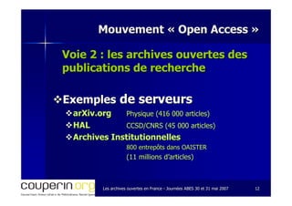 Les archives ouvertes en FranceLes archives ouvertes en France -- Journées ABES 30 et 31 mai 2007Journées ABES 30 et 31 mai 2007 1212
Mouvement «Mouvement « Open AccessOpen Access »»
Voie 2 : les archives ouvertes desVoie 2 : les archives ouvertes des
publications de recherchepublications de recherche
ExemplesExemples de serveursde serveurs
arXiv.orgarXiv.org Physique (416 000 articles)Physique (416 000 articles)
HALHAL CCSD/CNRS (45 000 articles)CCSD/CNRS (45 000 articles)
Archives InstitutionnellesArchives Institutionnelles
800 entrepôts dans OAISTER800 entrepôts dans OAISTER
(11 millions d’articles)(11 millions d’articles)
 