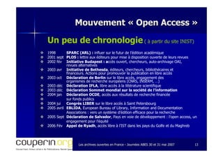 Les archives ouvertes en FranceLes archives ouvertes en France -- Journées ABES 30 et 31 mai 2007Journées ABES 30 et 31 mai 2007 1313
Mouvement «Mouvement « Open AccessOpen Access »»
Un peu de chronologie ( à partir du site INIST)
1998 SPARC (ARL) : influer sur le futur de l’édition académique
2001 sept PLOS : lettre aux éditeurs pour mise à disposition ouverte de leurs revues
2002 fév Initiative Budapest : accès ouvert, chercheurs, auto-archivage OAI,
revues alternatives
2003 avr Initiative de Bethesda, éditeurs, chercheurs, bibliothécaires et
financeurs. Actions pour promouvoir la publication en libre accès
2003 oct Déclaration de Berlin sur le libre accès, engagement des
organismes de recherche européens (CNRS, INSERM, …)
2003 déc Déclaration IFLA, libre accès à la littérature scientifique
2003 déc Déclaration Sommet mondial sur la société de l’information
2004 jan Déclaration OCDE, accès aux résultats de recherche financée
sur fonds publics
2004 jui Congrès LIBER sur le libre accès à Saint Petersbourg
2005 avril EBLIDA, European Bureau of Library, Information and Documentation
Associations : vers un système d’édition efficace pour la recherche
2005 Sept Déclaration de Salvador, Pays en voie de développement : l’open access, un
engagement pour l’équité
2006 Fév Appel de Ryadh, accès libre à l’IST dans les pays du Golfe et du Maghreb
 
