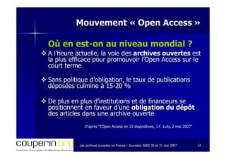 Les archives ouvertes en FranceLes archives ouvertes en France -- Journées ABES 30 et 31 mai 2007Journées ABES 30 et 31 mai 2007 1414
Mouvement «Mouvement « Open AccessOpen Access »»
Où en est-on au niveau mondial ?
A l’heure actuelle, la voie desA l’heure actuelle, la voie des archives ouvertesarchives ouvertes estest
la plus efficace pour promouvoir l’Open Access sur lela plus efficace pour promouvoir l’Open Access sur le
court termecourt terme
Sans politique d’obligation, le taux de publicationsSans politique d’obligation, le taux de publications
déposées culmine à 15déposées culmine à 15--20 %20 %
De plus en plus d’institutions et de financeurs seDe plus en plus d’institutions et de financeurs se
positionnent en faveur d’unepositionnent en faveur d’une obligation du dépôtobligation du dépôt
des articles dans une archive ouvertedes articles dans une archive ouverte
D’après “l’Open Access en 12 diapositives, J.F. Lutz, 2 mai 2007D’après “l’Open Access en 12 diapositives, J.F. Lutz, 2 mai 2007””
 