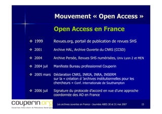 Les archives ouvertes en FranceLes archives ouvertes en France -- Journées ABES 30 et 31 mai 2007Journées ABES 30 et 31 mai 2007 1515
Mouvement «Mouvement « Open AccessOpen Access »»
Open Access en France
19991999 Revues.org, portail de publication de revues SHSRevues.org, portail de publication de revues SHS
20012001 Archive HAL, Archive Ouverte du CNRS (CCSD)Archive HAL, Archive Ouverte du CNRS (CCSD)
20042004 Archive Persée, Revues SHS numérisées,Archive Persée, Revues SHS numérisées, UnivUniv Lyon 2 et MENLyon 2 et MEN
2004 juil Manifeste Bureau professionnel Couperin
2005 mars Déclaration CNRS, INRIA, INRA, INSERM
sur la « création d ’archives institutionnelles pour les
chercheurs » Conf. internationale de Southampton
20062006 juiljuil Signature du protocole d’accord en vue d’une approcheSignature du protocole d’accord en vue d’une approche
coordonnée des AO en Francecoordonnée des AO en France
 