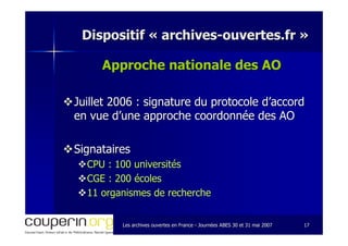 Les archives ouvertes en FranceLes archives ouvertes en France -- Journées ABES 30 et 31 mai 2007Journées ABES 30 et 31 mai 2007 1717
Dispositif «Dispositif « archivesarchives--ouvertes.frouvertes.fr »»
Approche nationale des AOApproche nationale des AO
Juillet 2006 : signature du protocole d’accordJuillet 2006 : signature du protocole d’accord
en vue d’une approche coordonnée des AOen vue d’une approche coordonnée des AO
SignatairesSignataires
CPU : 100 universitésCPU : 100 universités
CGE : 200 écolesCGE : 200 écoles
11 organismes de recherche11 organismes de recherche
 