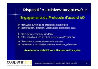 Les archives ouvertes en FranceLes archives ouvertes en France -- Journées ABES 30 et 31 mai 2007Journées ABES 30 et 31 mai 2007 1818
Dispositif «Dispositif « archivesarchives--ouvertes.frouvertes.fr »»
Engagements du Protocole d’accord AOEngagements du Protocole d’accord AO
Archivage ouvert de la production scientifiqueArchivage ouvert de la production scientifique
Identification, diffusion, valorisation, promotion, suiviIdentification, diffusion, valorisation, promotion, suivi
PlatePlate--forme commune de dépôtforme commune de dépôt
Inter opérable avec archives ouvertes conformes OAInter opérable avec archives ouvertes conformes OA
Chercheurs : communiquer leurs travauxChercheurs : communiquer leurs travaux
Institutions : rassembler, afficher, valoriser, pérenniserInstitutions : rassembler, afficher, valoriser, pérenniser
Améliorer la visibilité de la Recherche FrançaiseAméliorer la visibilité de la Recherche Française
 