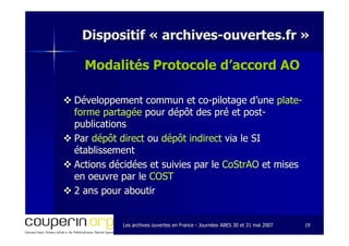 Les archives ouvertes en FranceLes archives ouvertes en France -- Journées ABES 30 et 31 mai 2007Journées ABES 30 et 31 mai 2007 1919
Dispositif «Dispositif « archivesarchives--ouvertes.frouvertes.fr »»
Modalités Protocole d’accord AOProtocole d’accord AO
Développement commun etDéveloppement commun et coco--pilotage d’unepilotage d’une plateplate--
forme partagéeforme partagée pour dépôt des pré et postpour dépôt des pré et post--
publicationspublications
ParPar dépôt directdépôt direct ouou dépôt indirectdépôt indirect via le SIvia le SI
établissementétablissement
Actions décidées et suivies par leActions décidées et suivies par le CoStrAOCoStrAO et miseset mises
enen oeuvreoeuvre par lepar le COSTCOST
2 ans pour aboutir2 ans pour aboutir
 