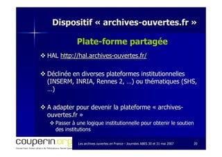Les archives ouvertes en FranceLes archives ouvertes en France -- Journées ABES 30 et 31 mai 2007Journées ABES 30 et 31 mai 2007 2020
Dispositif «Dispositif « archivesarchives--ouvertes.frouvertes.fr »»
Plate-forme partagée
HALHAL http://hal.archiveshttp://hal.archives--ouvertes.fr/ouvertes.fr/
Déclinée en diverses plateformes institutionnellesDéclinée en diverses plateformes institutionnelles
(INSERM, INRIA, Rennes 2, …) ou thématiques (SHS,(INSERM, INRIA, Rennes 2, …) ou thématiques (SHS,
…)…)
A adapter pour devenir la plateforme «A adapter pour devenir la plateforme « archivesarchives--
ouvertes.frouvertes.fr »»
Passer à une logique institutionnelle pour obtenir le soutienPasser à une logique institutionnelle pour obtenir le soutien
des institutionsdes institutions
 