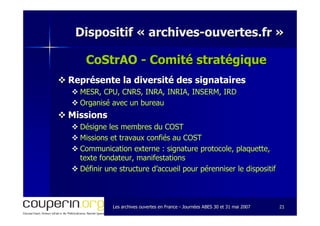 Les archives ouvertes en FranceLes archives ouvertes en France -- Journées ABES 30 et 31 mai 2007Journées ABES 30 et 31 mai 2007 2121
Dispositif «Dispositif « archivesarchives--ouvertes.frouvertes.fr »»
CoStrAO - Comité stratégiqueComité stratégique
Représente la diversité des signatairesReprésente la diversité des signataires
MESR, CPU, CNRS, INRA, INRIA, INSERM, IRDMESR, CPU, CNRS, INRA, INRIA, INSERM, IRD
Organisé avec un bureauOrganisé avec un bureau
MissionsMissions
Désigne les membres du COSTDésigne les membres du COST
Missions et travaux confiés au COSTMissions et travaux confiés au COST
Communication externe : signature protocole, plaquette,Communication externe : signature protocole, plaquette,
texte fondateur, manifestationstexte fondateur, manifestations
Définir une structure d’accueil pour pérenniser le dispositifDéfinir une structure d’accueil pour pérenniser le dispositif
 
