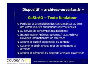 Les archives ouvertes en FranceLes archives ouvertes en France -- Journées ABES 30 et 31 mai 2007Journées ABES 30 et 31 mai 2007 2222
Dispositif «Dispositif « archivesarchives--ouvertes.frouvertes.fr »»
CoStrAO – Texte fondateurTexte fondateur
Participer à la circulation des connaissances au seinParticiper à la circulation des connaissances au sein
des communautés scientifiques internationalesdes communautés scientifiques internationales
Au service de l’ensemble des disciplinesAu service de l’ensemble des disciplines
Interconnecter ArchivesInterconnecter Archives--ouvertes.fr aux Archivesouvertes.fr aux Archives
Ouvertes internationales de référenceOuvertes internationales de référence
Assurer la qualité scientifique du contenuAssurer la qualité scientifique du contenu
Garantir le dépôt unique tout en permettant laGarantir le dépôt unique tout en permettant la
diversitédiversité
Assurer la pérennité du dispositif archivesAssurer la pérennité du dispositif archives--ouvertes.frouvertes.fr
 