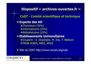 Les archives ouvertes en FranceLes archives ouvertes en France -- Journées ABES 30 et 31 mai 2007Journées ABES 30 et 31 mai 2007 2424
Dispositif «Dispositif « archivesarchives--ouvertes.frouvertes.fr »»
CoST - Comité scientifique et techniqueComité scientifique et technique
Experts des AOExperts des AO
Chercheurs (50%)Chercheurs (50%)
Informaticiens (25%)Informaticiens (25%)
Bibliothécaires (25%)Bibliothécaires (25%)
Etablissements UniversitairesEtablissements Universitaires
Couperin : S.Couperin : S. DesseigneDesseigne, M. Joly, T. Bédouin, M. Joly, T. Bédouin
MESRMESR--SDBIS, ABES, AMUESDBIS, ABES, AMUE
WikiWiki du COSTdu COST http://www.revues.org/cost
 