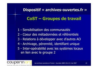 Les archives ouvertes en FranceLes archives ouvertes en France -- Journées ABES 30 et 31 mai 2007Journées ABES 30 et 31 mai 2007 2525
Dispositif «Dispositif « archivesarchives--ouvertes.frouvertes.fr »»
CoST – Groupes de travail
11 -- Sensibilisation des communautésSensibilisation des communautés
22 -- CoeurCoeur des métadonnées et référentielsdes métadonnées et référentiels
33 -- Relations à développer avec d’autres AORelations à développer avec d’autres AO
44 -- Archivage, pérennité, identifiant uniqueArchivage, pérennité, identifiant unique
55 -- InterInter--opérabilitéopérabilité avec les systèmes locauxavec les systèmes locaux
en lien avec le groupe 2en lien avec le groupe 2
 