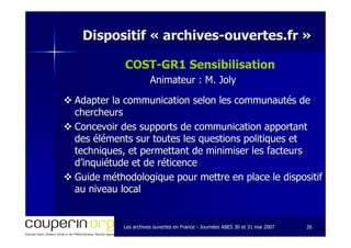 Les archives ouvertes en FranceLes archives ouvertes en France -- Journées ABES 30 et 31 mai 2007Journées ABES 30 et 31 mai 2007 2626
Dispositif «Dispositif « archivesarchives--ouvertes.frouvertes.fr »»
COSTCOST--GGR1 Sensibilisation
Animateur : M. JolyAnimateur : M. Joly
Adapter la communication selon les communautés deAdapter la communication selon les communautés de
chercheurschercheurs
Concevoir des supports de communication apportantConcevoir des supports de communication apportant
des éléments sur toutes les questions politiques etdes éléments sur toutes les questions politiques et
techniques, et permettant de minimiser les facteurstechniques, et permettant de minimiser les facteurs
d’inquiétude et de réticenced’inquiétude et de réticence
Guide méthodologique pour mettre en place le dispositifGuide méthodologique pour mettre en place le dispositif
au niveau localau niveau local
 