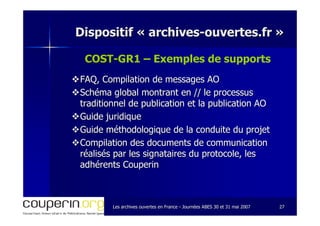 Les archives ouvertes en FranceLes archives ouvertes en France -- Journées ABES 30 et 31 mai 2007Journées ABES 30 et 31 mai 2007 2727
Dispositif «Dispositif « archivesarchives--ouvertes.frouvertes.fr »»
COSTCOST--GR1 – Exemples de supports
FAQ, Compilation de messages AOFAQ, Compilation de messages AO
Schéma global montrant en // le processusSchéma global montrant en // le processus
traditionnel de publication et la publication AOtraditionnel de publication et la publication AO
Guide juridiqueGuide juridique
Guide méthodologique de la conduite du projetGuide méthodologique de la conduite du projet
Compilation des documents de communicationCompilation des documents de communication
réalisés par les signataires du protocole, lesréalisés par les signataires du protocole, les
adhérents Couperinadhérents Couperin
 